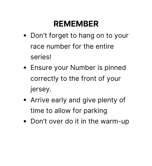 REMEMBER Don t forget to hang on to your race number for the entire series Ensure your Number is pinned correctly to the front of your jersey Arrive early and give plenty of time to allow for parking Don t over do it in the warm up